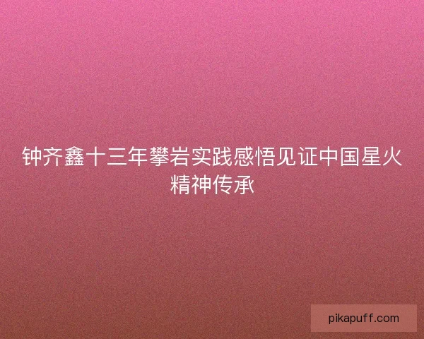 钟齐鑫十三年攀岩实践感悟见证中国星火精神传承