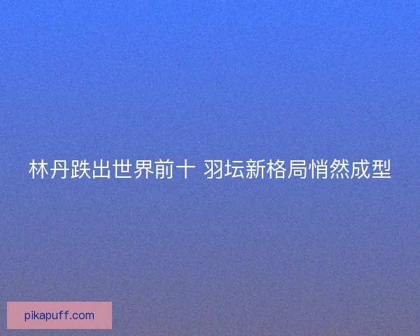 林丹跌出世界前十 羽坛新格局悄然成型 林丹跌出世界前十 羽坛新格局悄然成型