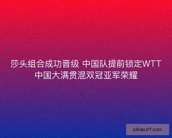 莎头组合成功晋级 中国队提前锁定WTT中国大满贯混双冠亚军荣耀 莎头组合成功晋级 中国队提前锁定WTT中国大满贯混双冠亚军荣耀