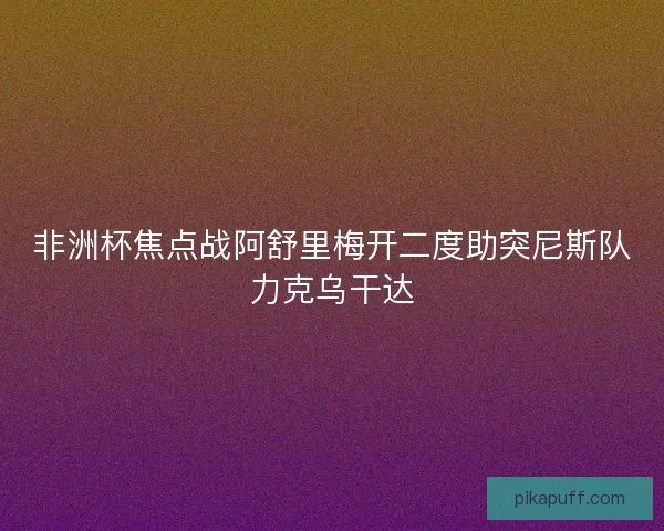 非洲杯焦点战阿舒里梅开二度助突尼斯队力克乌干达 非洲杯焦点战阿舒里梅开二度助突尼斯队力克乌干达