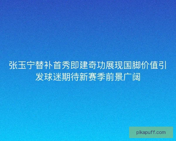 张玉宁替补首秀即建奇功展现国脚价值引发球迷期待新赛季前景广阔
