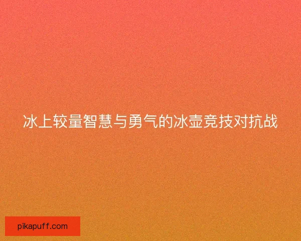冰上较量智慧与勇气的冰壶竞技对抗战 冰上较量智慧与勇气的冰壶竞技对抗战