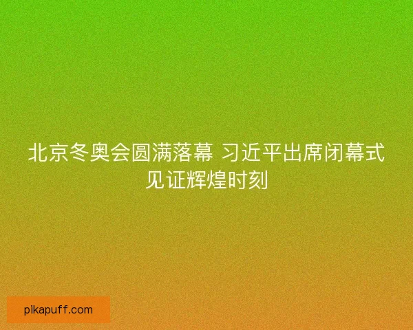 北京冬奥会圆满落幕 习近平出席闭幕式见证辉煌时刻