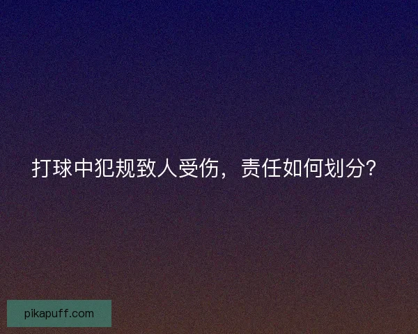 打球中犯规致人受伤,责任如何划分? 打球中犯规致人受伤,责任如何划分?